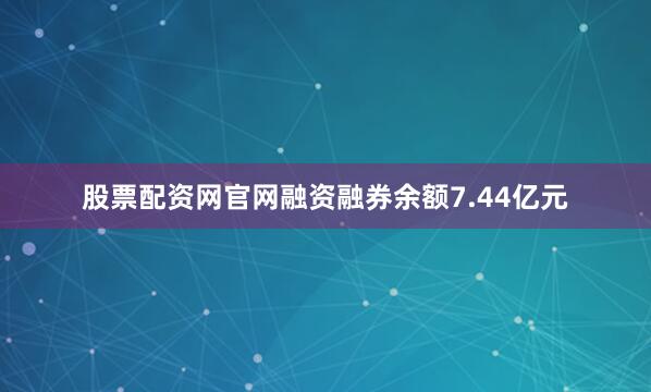 股票配资网官网融资融券余额7.44亿元