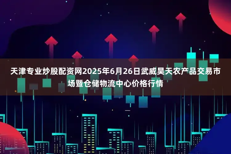 天津专业炒股配资网2025年6月26日武威昊天农产品交易市场暨仓储物流中心价格行情