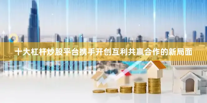 十大杠杆炒股平台携手开创互利共赢合作的新局面