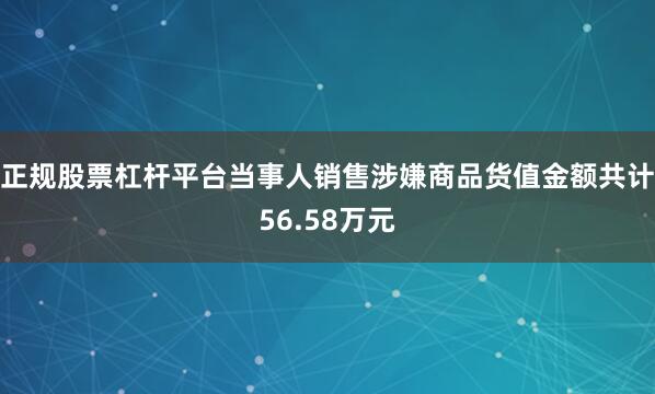 正规股票杠杆平台当事人销售涉嫌商品货值金额共计56.58万元