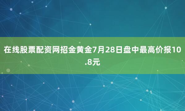 在线股票配资网招金黄金7月28日盘中最高价报10.8元