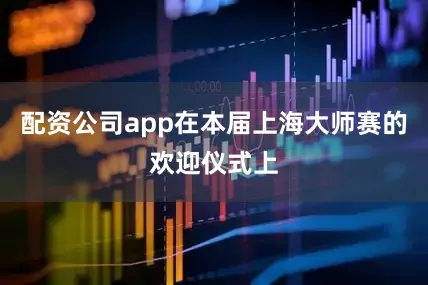 配资公司app在本届上海大师赛的欢迎仪式上