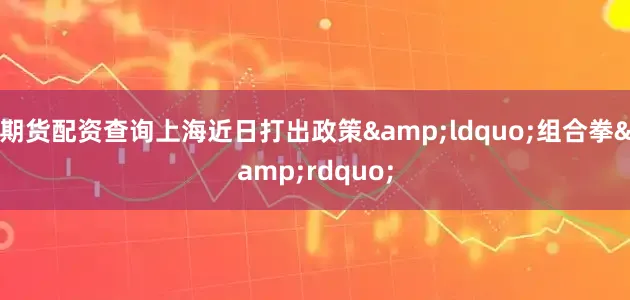 期货配资查询上海近日打出政策&ldquo;组合拳&rdquo;
