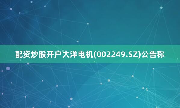 配资炒股开户大洋电机(002249.SZ)公告称
