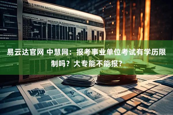 易云达官网 中慧网：报考事业单位考试有学历限制吗？大专能不能报？
