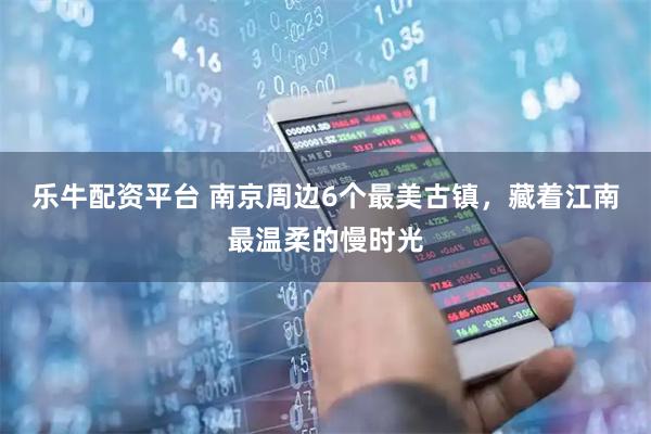 乐牛配资平台 南京周边6个最美古镇，藏着江南最温柔的慢时光