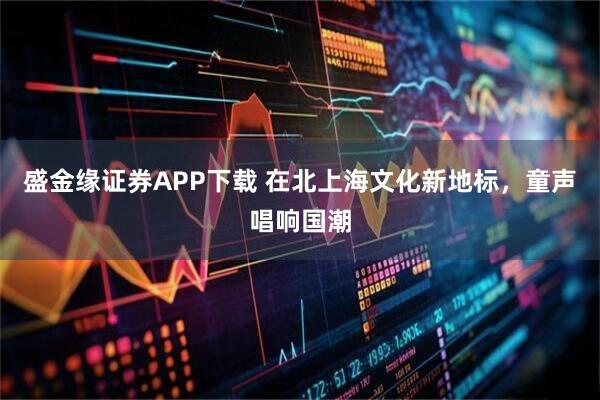 盛金缘证券APP下载 在北上海文化新地标，童声唱响国潮