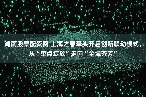 湖南股票配资网 上海之春牵头开启创新联动模式，从“单点绽放”走向“全域芬芳”