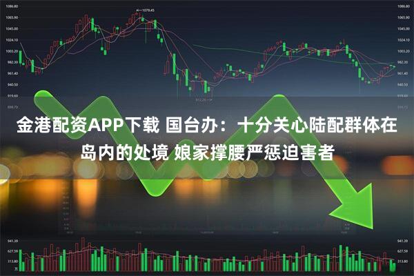 金港配资APP下载 国台办：十分关心陆配群体在岛内的处境 娘家撑腰严惩迫害者
