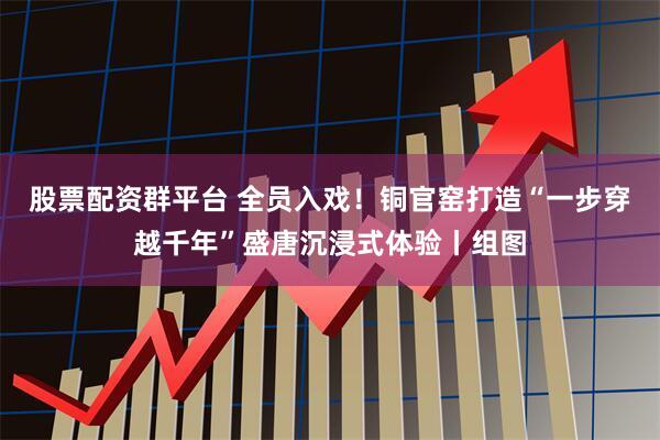 股票配资群平台 全员入戏！铜官窑打造“一步穿越千年”盛唐沉浸式体验丨组图