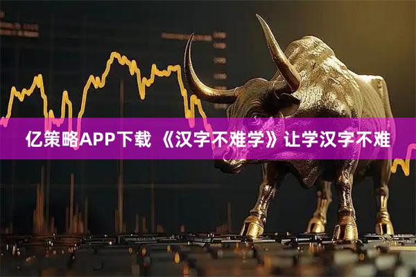 亿策略APP下载 《汉字不难学》让学汉字不难