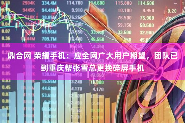 鼎合网 荣耀手机：应全网广大用户期望，团队已到重庆帮张雪总更换碎屏手机