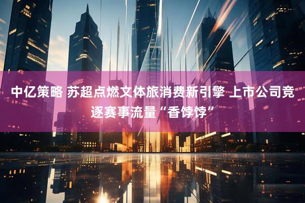 中亿策略 苏超点燃文体旅消费新引擎 上市公司竞逐赛事流量“香饽饽”