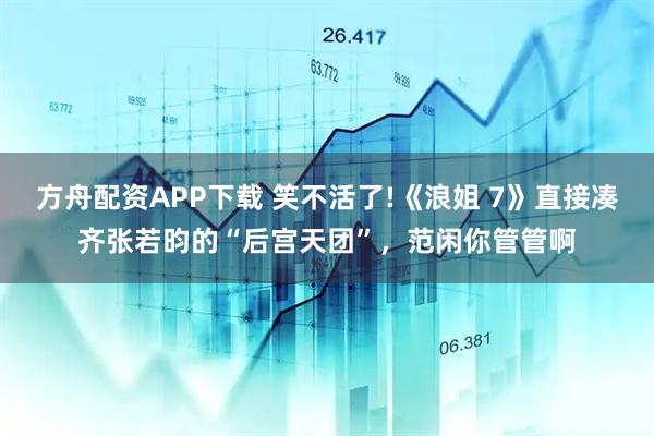 方舟配资APP下载 笑不活了!《浪姐 7》直接凑齐张若昀的“后宫天团”，范闲你管管啊