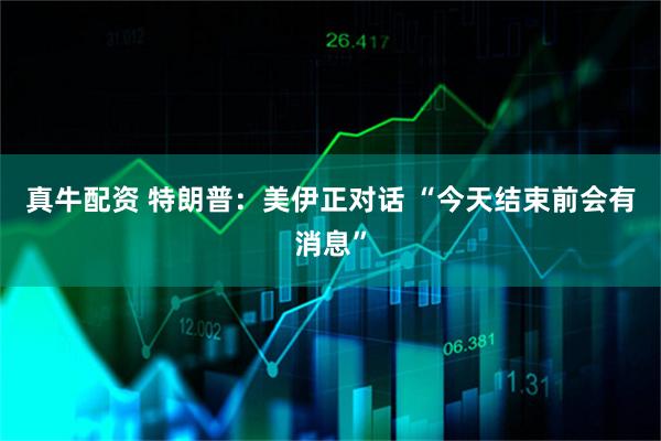 真牛配资 特朗普：美伊正对话 “今天结束前会有消息”
