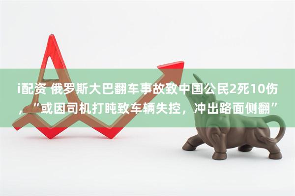 i配资 俄罗斯大巴翻车事故致中国公民2死10伤，“或因司机打盹致车辆失控，冲出路面侧翻”