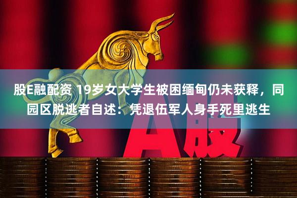 股E融配资 19岁女大学生被困缅甸仍未获释，同园区脱逃者自述：凭退伍军人身手死里逃生