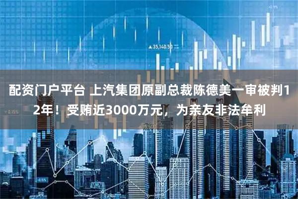 配资门户平台 上汽集团原副总裁陈德美一审被判12年！受贿近3000万元，为亲友非法牟利