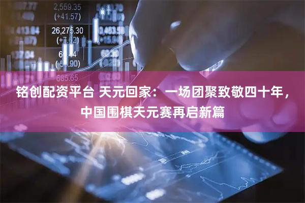 铭创配资平台 天元回家：一场团聚致敬四十年，中国围棋天元赛再启新篇