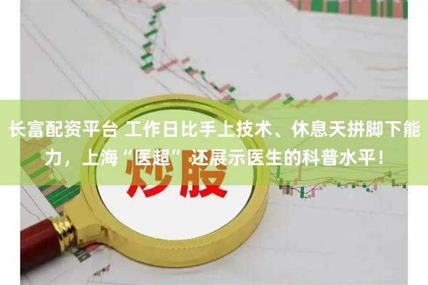 长富配资平台 工作日比手上技术、休息天拼脚下能力，上海“医超” 还展示医生的科普水平！