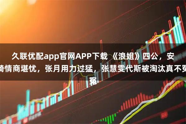 久联优配app官网APP下载 《浪姐》四公，安崎情商堪忧，张月用力过猛，张慧雯代斯被淘汰真不冤