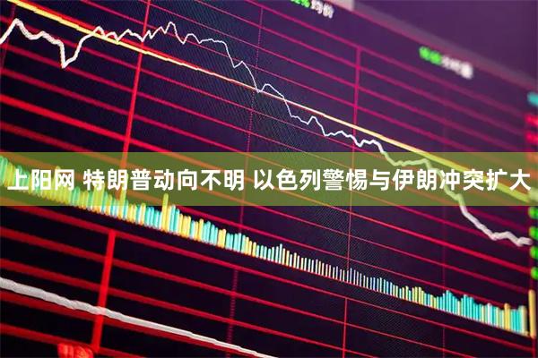 上阳网 特朗普动向不明 以色列警惕与伊朗冲突扩大