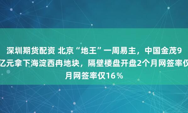 深圳期货配资 北京“地王”一周易主，中国金茂97.61亿元拿下海淀西冉地块，隔壁楼盘开盘2个月网签率仅16％