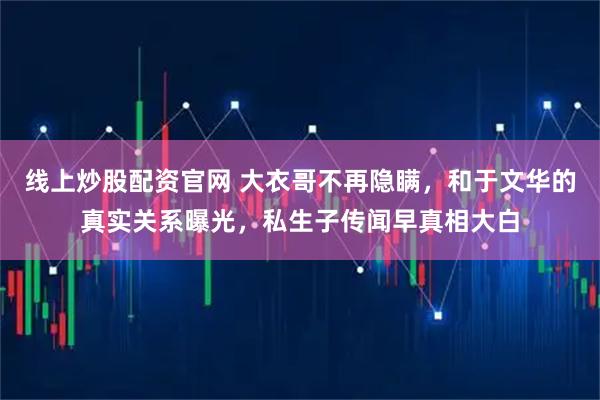 线上炒股配资官网 大衣哥不再隐瞒，和于文华的真实关系曝光，私生子传闻早真相大白